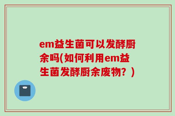 em益生菌可以发酵厨余吗(如何利用em益生菌发酵厨余废物?) em益生菌可以发酵厨余吗(如何利用em益生菌发酵厨余废物?)