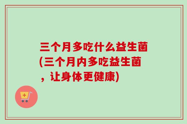 三个月多吃什么益生菌(三个月内多吃益生菌，让身体更健康)