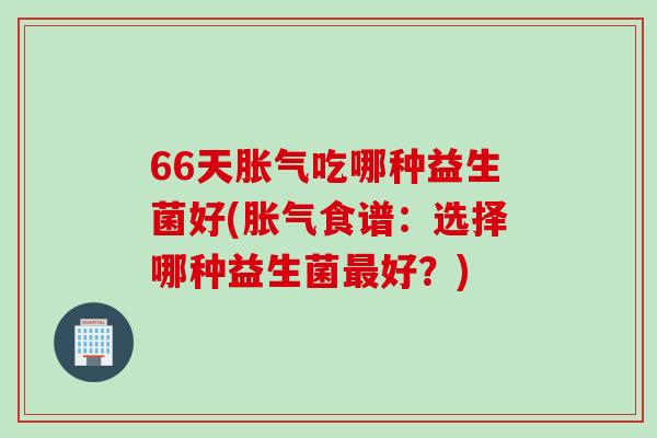 66天吃哪种益生菌好(食谱:选择哪种益生菌好?) 66天吃哪种益生菌好(食谱:选择哪种益生菌好?)