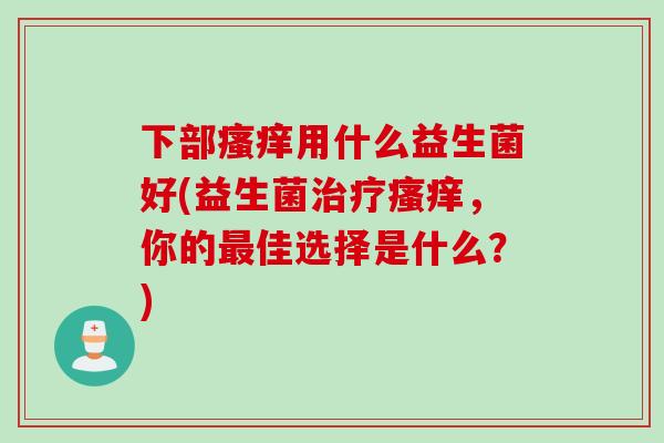 下部用什么益生菌好(益生菌,你的佳选择是什么?) 下部用什么益生菌好(益生菌,你的佳选择是什么?)