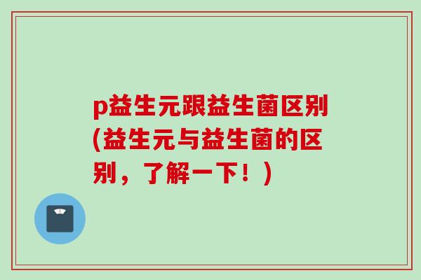 p益生元跟益生菌区别(益生元与益生菌的区别，了解一下！)