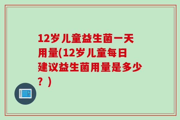 12岁儿童益生菌一天用量(12岁儿童每日建议益生菌用量是多少?) 12岁儿童益生菌一天用量(12岁儿童每日建议益生菌用量是多少?)