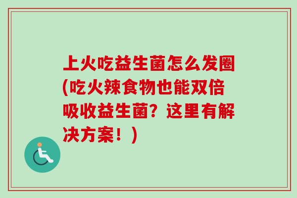 上火吃益生菌怎么发圈(吃火辣食物也能双倍吸收益生菌?这里有解决方案!) 上火吃益生菌怎么发圈(吃火辣食物也能双倍吸收益生菌?这里有解决方案!)