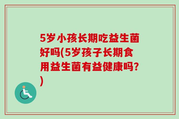 5岁小孩长期吃益生菌好吗(5岁孩子长期食用益生菌有益健康吗?) 5岁小孩长期吃益生菌好吗(5岁孩子长期食用益生菌有益健康吗?)