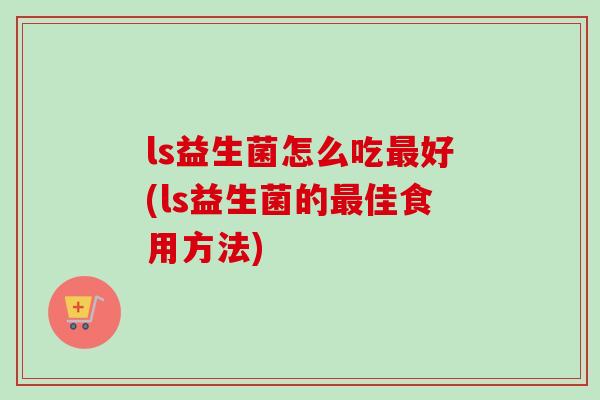 ls益生菌怎么吃好(ls益生菌的佳食用方法) ls益生菌怎么吃好(ls益生菌的佳食用方法)