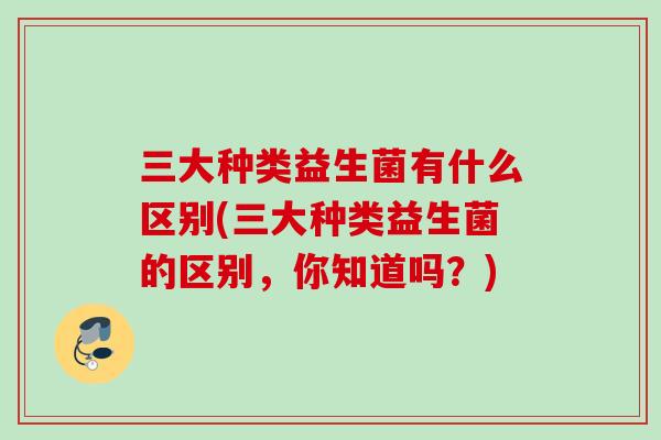 三大种类益生菌有什么区别(三大种类益生菌的区别，你知道吗？)