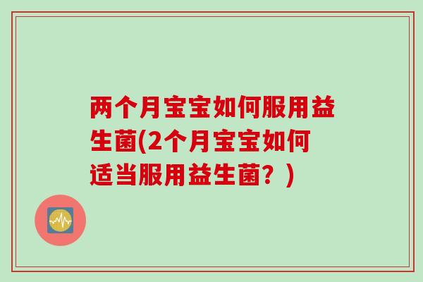两个月宝宝如何服用益生菌(2个月宝宝如何适当服用益生菌?) 两个月宝宝如何服用益生菌(2个月宝宝如何适当服用益生菌?)