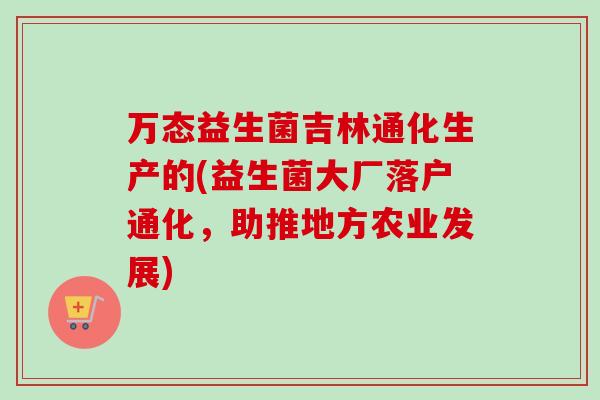 万态益生菌吉林通化生产的(益生菌大厂落户通化，助推地方农业发展)