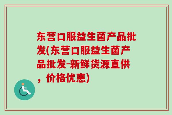 东营口服益生菌产品批发(东营口服益生菌产品批发-新鲜货源直供，价格优惠)