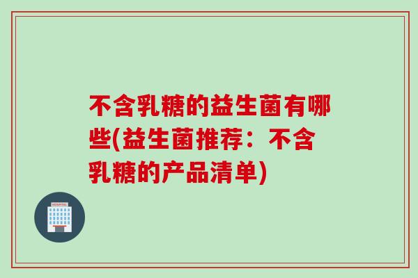 不含乳糖的益生菌有哪些(益生菌推荐：不含乳糖的产品清单)
