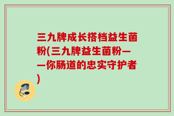 三九牌成长搭档益生菌粉(三九牌益生菌粉——你肠道的忠实守护者)