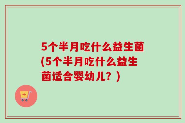 5个半月吃什么益生菌(5个半月吃什么益生菌适合婴幼儿？)
