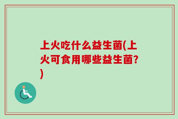上火吃什么益生菌(上火可食用哪些益生菌?) 上火吃什么益生菌(上火可食用哪些益生菌?)