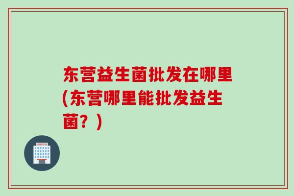 东营益生菌批发在哪里(东营哪里能批发益生菌?) 东营益生菌批发在哪里(东营哪里能批发益生菌?)