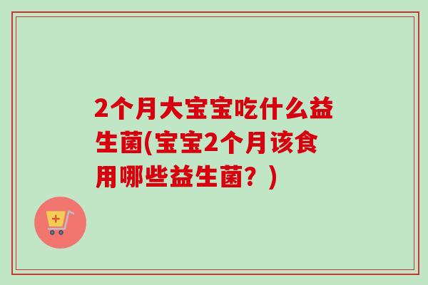 2个月大宝宝吃什么益生菌(宝宝2个月该食用哪些益生菌？)