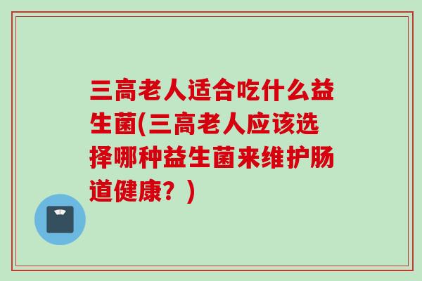 三高老人适合吃什么益生菌(三高老人应该选择哪种益生菌来维护肠道健康？)