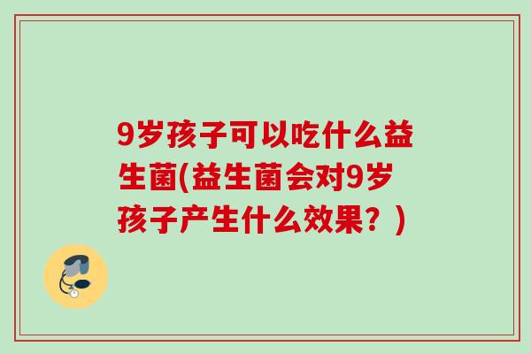 9岁孩子可以吃什么益生菌(益生菌会对9岁孩子产生什么效果？)