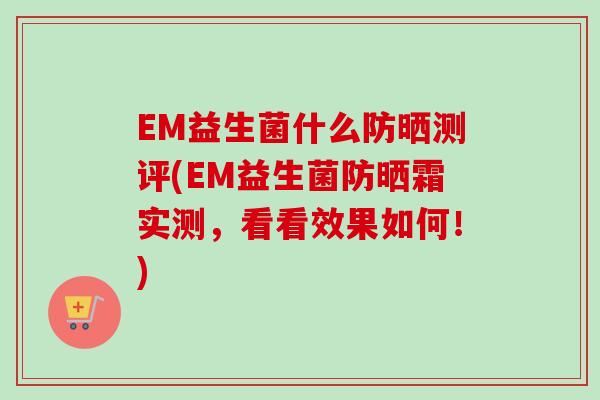 EM益生菌什么防晒测评(EM益生菌防晒霜实测,看看效果如何!) EM益生菌什么防晒测评(EM益生菌防晒霜实测,看看效果如何!)