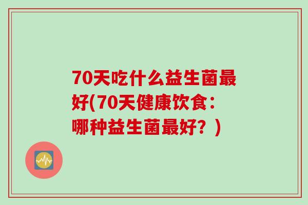 70天吃什么益生菌好(70天健康饮食：哪种益生菌好？)
