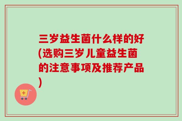 三岁益生菌什么样的好(选购三岁儿童益生菌的注意事项及推荐产品) 三岁益生菌什么样的好(选购三岁儿童益生菌的注意事项及推荐产品)