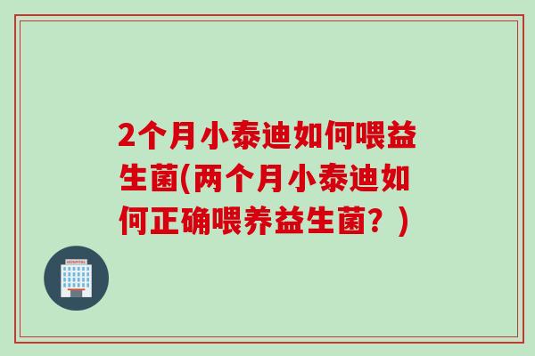 2个月小泰迪如何喂益生菌(两个月小泰迪如何正确喂养益生菌?) 2个月小泰迪如何喂益生菌(两个月小泰迪如何正确喂养益生菌?)