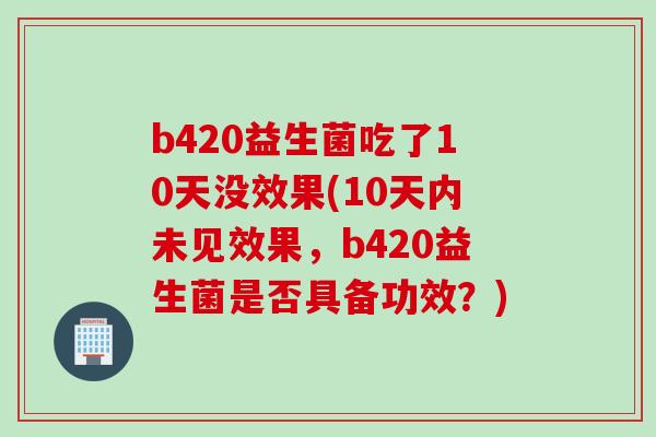 b420益生菌吃了10天没效果(10天内未见效果,b420益生菌是否具备功效?) b420益生菌吃了10天没效果(10天内未见效果,b420益生菌是否具备功效?)