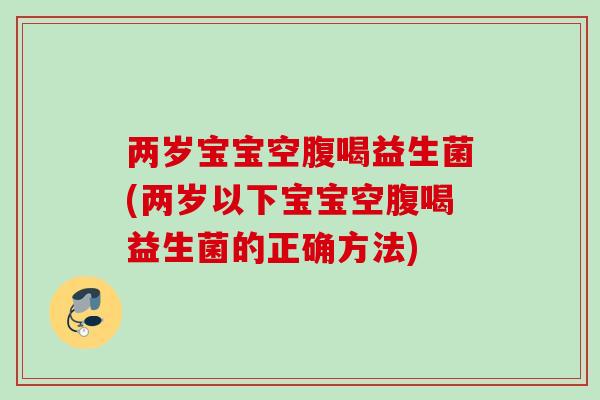 两岁宝宝空腹喝益生菌(两岁以下宝宝空腹喝益生菌的正确方法)