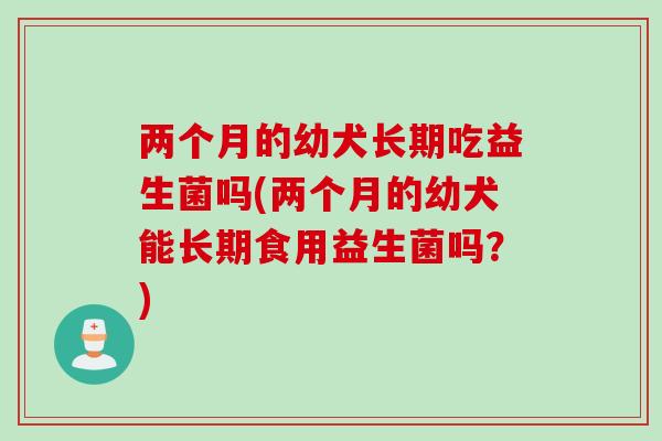 两个月的幼犬长期吃益生菌吗(两个月的幼犬能长期食用益生菌吗？)