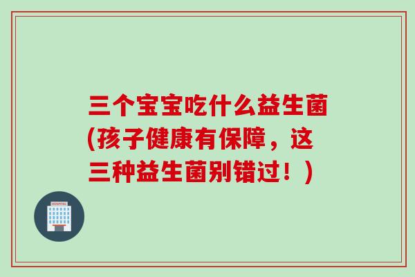 三个宝宝吃什么益生菌(孩子健康有保障，这三种益生菌别错过！)
