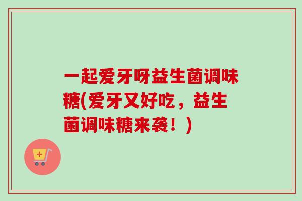 一起爱牙呀益生菌调味糖(爱牙又好吃，益生菌调味糖来袭！)