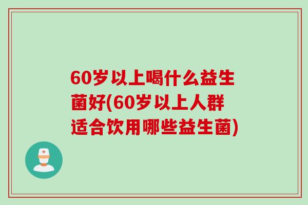 60岁以上喝什么益生菌好(60岁以上人群适合饮用哪些益生菌)