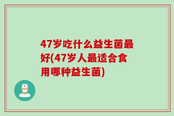 47岁吃什么益生菌好(47岁人适合食用哪种益生菌)