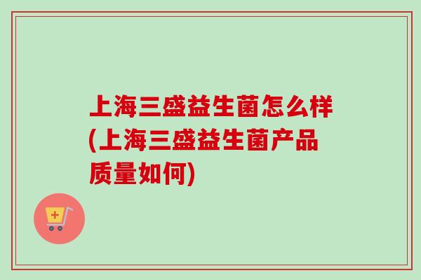 上海三盛益生菌怎么样(上海三盛益生菌产品质量如何) 上海三盛益生菌怎么样(上海三盛益生菌产品质量如何)