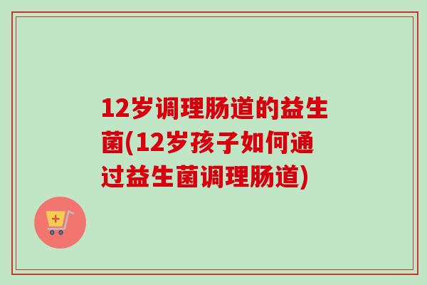 12岁调理肠道的益生菌(12岁孩子如何通过益生菌调理肠道)