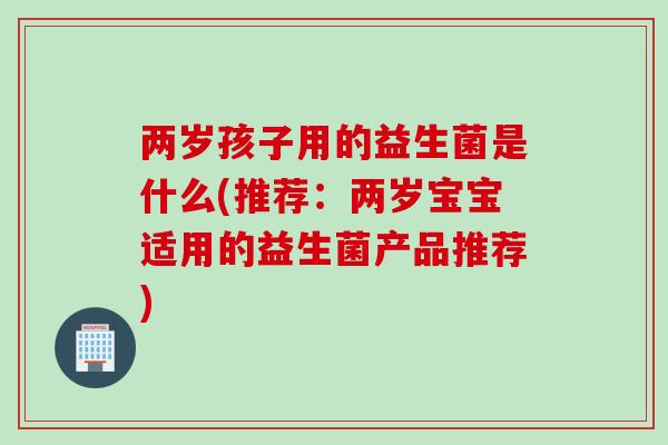 两岁孩子用的益生菌是什么(推荐:两岁宝宝适用的益生菌产品推荐) 两岁孩子用的益生菌是什么(推荐:两岁宝宝适用的益生菌产品推荐)