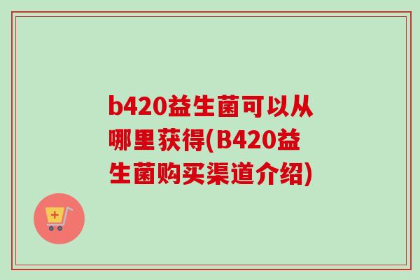 b420益生菌可以从哪里获得(B420益生菌购买渠道介绍) b420益生菌可以从哪里获得(B420益生菌购买渠道介绍)