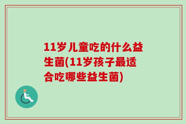 11岁儿童吃的什么益生菌(11岁孩子适合吃哪些益生菌) 11岁儿童吃的什么益生菌(11岁孩子适合吃哪些益生菌)