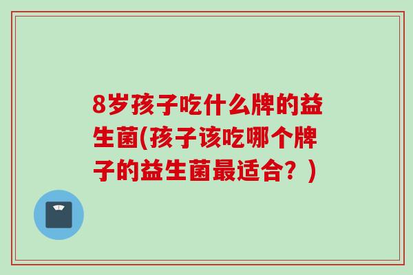 8岁孩子吃什么牌的益生菌(孩子该吃哪个牌子的益生菌适合?) 8岁孩子吃什么牌的益生菌(孩子该吃哪个牌子的益生菌适合?)