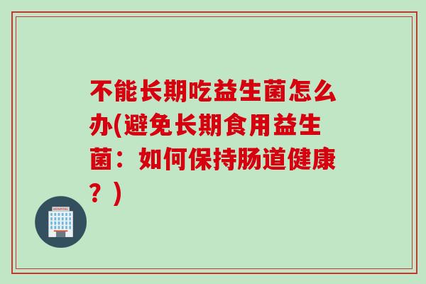 不能长期吃益生菌怎么办(避免长期食用益生菌：如何保持肠道健康？)