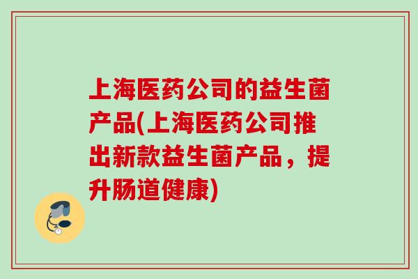 上海医药公司的益生菌产品(上海医药公司推出新款益生菌产品,提升肠道健康) 上海医药公司的益生菌产品(上海医药公司推出新款益生菌产品,提升肠道健康)