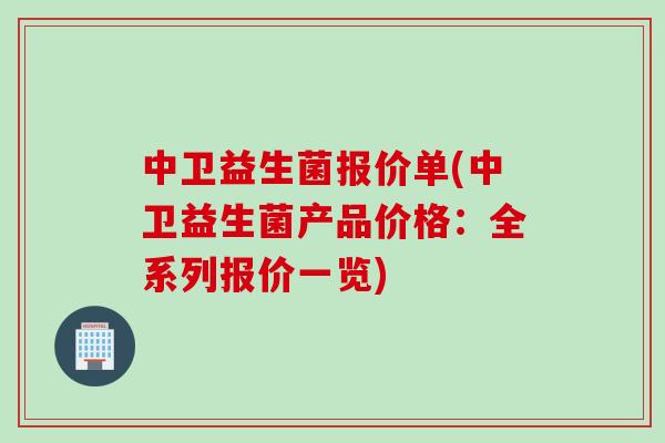 中卫益生菌报价单(中卫益生菌产品价格:全系列报价一览) 中卫益生菌报价单(中卫益生菌产品价格:全系列报价一览)