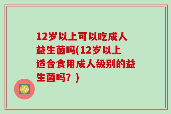 12岁以上可以吃成人益生菌吗(12岁以上适合食用成人级别的益生菌吗?) 12岁以上可以吃成人益生菌吗(12岁以上适合食用成人级别的益生菌吗?)