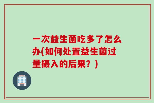 一次益生菌吃多了怎么办(如何处置益生菌过量摄入的后果?) 一次益生菌吃多了怎么办(如何处置益生菌过量摄入的后果?)