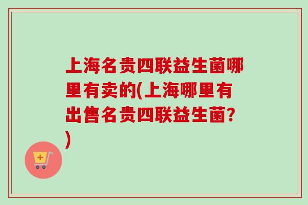 上海名贵四联益生菌哪里有卖的(上海哪里有出售名贵四联益生菌?) 上海名贵四联益生菌哪里有卖的(上海哪里有出售名贵四联益生菌?)