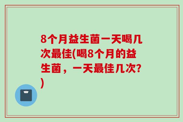 8个月益生菌一天喝几次佳(喝8个月的益生菌,一天佳几次?) 8个月益生菌一天喝几次佳(喝8个月的益生菌,一天佳几次?)