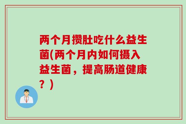 两个月攒肚吃什么益生菌(两个月内如何摄入益生菌，提高肠道健康？)