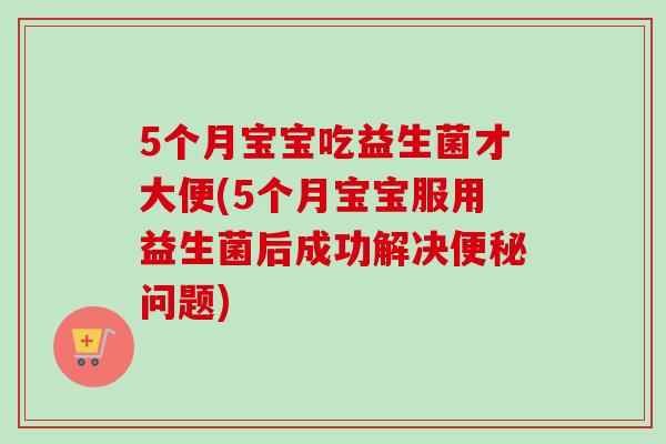 5个月宝宝吃益生菌才大便(5个月宝宝服用益生菌后成功解决问题)