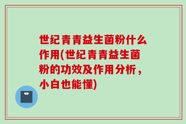 世纪青青益生菌粉什么作用(世纪青青益生菌粉的功效及作用分析，小白也能懂)