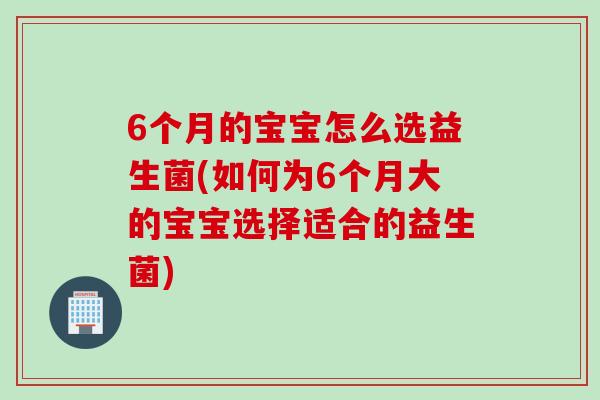 6个月的宝宝怎么选益生菌(如何为6个月大的宝宝选择适合的益生菌)