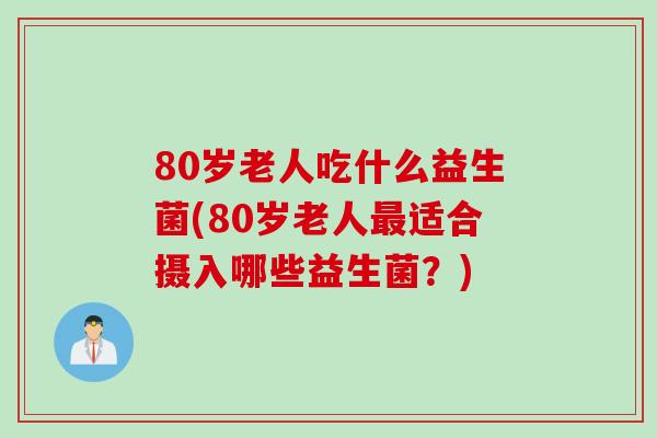 80岁老人吃什么益生菌(80岁老人适合摄入哪些益生菌?) 80岁老人吃什么益生菌(80岁老人适合摄入哪些益生菌?)
